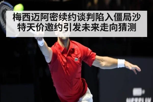 梅西迈阿密续约谈判陷入僵局沙特天价邀约引发未来走向猜测