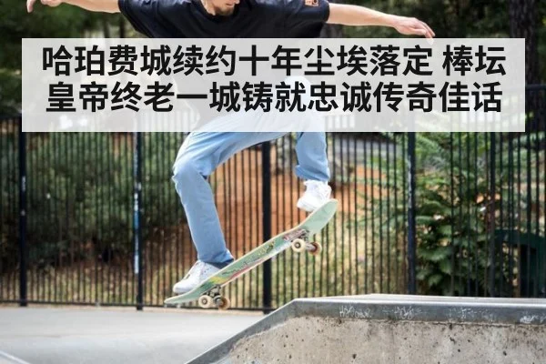 哈珀费城续约十年尘埃落定 棒坛皇帝终老一城铸就忠诚传奇佳话